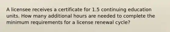 A licensee receives a certificate for 1.5 continuing education units. How many additional hours are needed to complete the minimum requirements for a license renewal cycle?