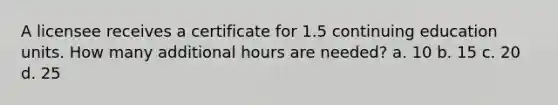 A licensee receives a certificate for 1.5 continuing education units. How many additional hours are needed? a. 10 b. 15 c. 20 d. 25