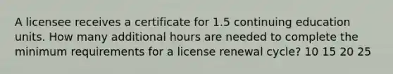 A licensee receives a certificate for 1.5 continuing education units. How many additional hours are needed to complete the minimum requirements for a license renewal cycle? 10 15 20 25