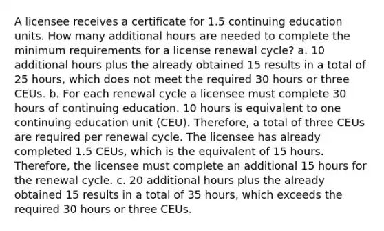 A licensee receives a certificate for 1.5 continuing education units. How many additional hours are needed to complete the minimum requirements for a license renewal cycle? a. 10 additional hours plus the already obtained 15 results in a total of 25 hours, which does not meet the required 30 hours or three CEUs. b. For each renewal cycle a licensee must complete 30 hours of continuing education. 10 hours is equivalent to one continuing education unit (CEU). Therefore, a total of three CEUs are required per renewal cycle. The licensee has already completed 1.5 CEUs, which is the equivalent of 15 hours. Therefore, the licensee must complete an additional 15 hours for the renewal cycle. c. 20 additional hours plus the already obtained 15 results in a total of 35 hours, which exceeds the required 30 hours or three CEUs.