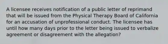 A licensee receives notification of a public letter of reprimand that will be issued from the Physical Therapy Board of California for an accusation of unprofessional conduct. The licensee has until how many days prior to the letter being issued to verbalize agreement or disagreement with the allegation?