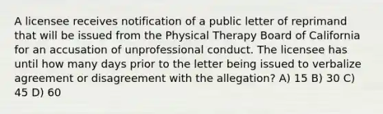 A licensee receives notification of a public letter of reprimand that will be issued from the Physical Therapy Board of California for an accusation of unprofessional conduct. The licensee has until how many days prior to the letter being issued to verbalize agreement or disagreement with the allegation? A) 15 B) 30 C) 45 D) 60