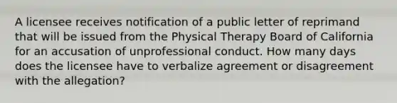 A licensee receives notification of a public letter of reprimand that will be issued from the Physical Therapy Board of California for an accusation of unprofessional conduct. How many days does the licensee have to verbalize agreement or disagreement with the allegation?