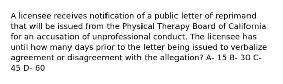 A licensee receives notification of a public letter of reprimand that will be issued from the Physical Therapy Board of California for an accusation of unprofessional conduct. The licensee has until how many days prior to the letter being issued to verbalize agreement or disagreement with the allegation? A- 15 B- 30 C- 45 D- 60