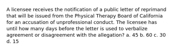 A licensee receives the notification of a public letter of reprimand that will be issued from the Physical Therapy Board of California for an accusation of unprofessional conduct. The licensee has until how many days before the letter is used to verbalize agreement or disagreement with the allegation? a. 45 b. 60 c. 30 d. 15