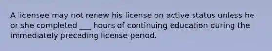 A licensee may not renew his license on active status unless he or she completed ___ hours of continuing education during the immediately preceding license period.