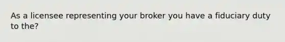 As a licensee representing your broker you have a fiduciary duty to the?