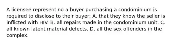 A licensee representing a buyer purchasing a condominium is required to disclose to their buyer: A. that they know the seller is inflicted with HIV. B. all repairs made in the condominium unit. C. all known latent material defects. D. all the sex offenders in the complex.