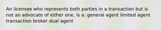 An licensee who represents both parties in a transaction but is not an advocate of either one, is a: general agent limited agent transaction broker dual agent