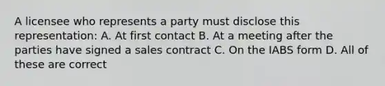 A licensee who represents a party must disclose this representation: A. At first contact B. At a meeting after the parties have signed a sales contract C. On the IABS form D. All of these are correct