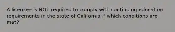 A licensee is NOT required to comply with continuing education requirements in the state of California if which conditions are met?