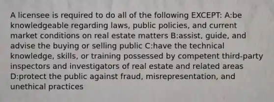 A licensee is required to do all of the following EXCEPT: A:be knowledgeable regarding laws, public policies, and current market conditions on real estate matters B:assist, guide, and advise the buying or selling public C:have the technical knowledge, skills, or training possessed by competent third-party inspectors and investigators of real estate and related areas D:protect the public against fraud, misrepresentation, and unethical practices