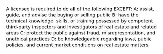 A licensee is required to do all of the following EXCEPT: A: assist, guide, and advise the buying or selling public B: have the technical knowledge, skills, or training possessed by competent third-party inspectors and investigators of real estate and related areas C: protect the public against fraud, misrepresentation, and unethical practices D: be knowledgeable regarding laws, public policies, and current market conditions on real estate matters