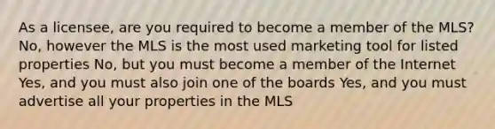 As a licensee, are you required to become a member of the MLS? No, however the MLS is the most used marketing tool for listed properties No, but you must become a member of the Internet Yes, and you must also join one of the boards Yes, and you must advertise all your properties in the MLS