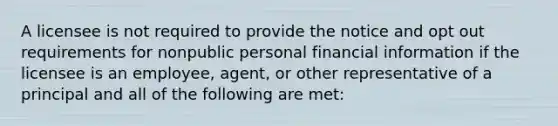 A licensee is not required to provide the notice and opt out requirements for nonpublic personal financial information if the licensee is an employee, agent, or other representative of a principal and all of the following are met: