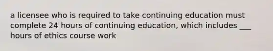 a licensee who is required to take continuing education must complete 24 hours of continuing education, which includes ___ hours of ethics course work