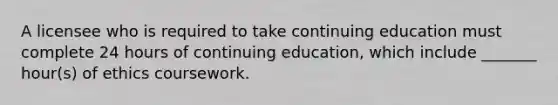 A licensee who is required to take continuing education must complete 24 hours of continuing education, which include _______ hour(s) of ethics coursework.