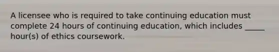 A licensee who is required to take continuing education must complete 24 hours of continuing education, which includes _____ hour(s) of ethics coursework.