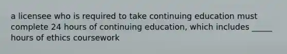 a licensee who is required to take continuing education must complete 24 hours of continuing education, which includes _____ hours of ethics coursework