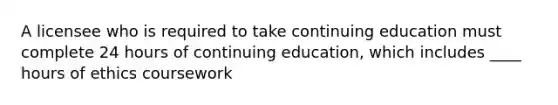 A licensee who is required to take continuing education must complete 24 hours of continuing education, which includes ____ hours of ethics coursework