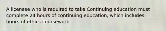 A licensee who is required to take Continuing education must complete 24 hours of continuing education, which includes _____ hours of ethics coursework