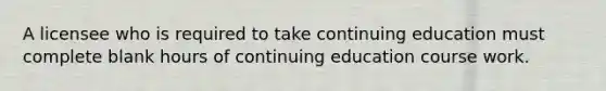 A licensee who is required to take continuing education must complete blank hours of continuing education course work.