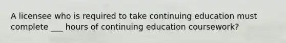 A licensee who is required to take continuing education must complete ___ hours of continuing education coursework?