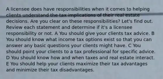 A licensee does have responsibilities when it comes to helping clients understand the tax implications of their real estate decisions. Are you clear on these responsibilities? Let's find out. Review each statement and determine if it's a licensee responsibility or not. A You should give your clients tax advice. B You should know what income tax options exist so that you can answer any basic questions your clients might have. C You should point your clients to a tax professional for specific advice. D You should know how and when taxes and real estate interact. E You should help your clients maximize their tax advantages and minimize their tax disadvantages.