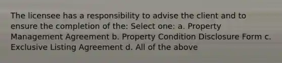 The licensee has a responsibility to advise the client and to ensure the completion of the: Select one: a. Property Management Agreement b. Property Condition Disclosure Form c. Exclusive Listing Agreement d. All of the above