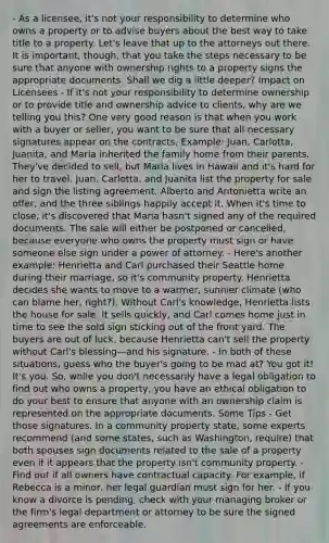 - As a licensee, it's not your responsibility to determine who owns a property or to advise buyers about the best way to take title to a property. Let's leave that up to the attorneys out there. It is important, though, that you take the steps necessary to be sure that anyone with ownership rights to a property signs the appropriate documents. Shall we dig a little deeper? Impact on Licensees - If it's not your responsibility to determine ownership or to provide title and ownership advice to clients, why are we telling you this? One very good reason is that when you work with a buyer or seller, you want to be sure that all necessary signatures appear on the contracts. Example: Juan, Carlotta, Juanita, and Maria inherited the family home from their parents. They've decided to sell, but Maria lives in Hawaii and it's hard for her to travel. Juan, Carlotta, and Juanita list the property for sale and sign the listing agreement. Alberto and Antonietta write an offer, and the three siblings happily accept it. When it's time to close, it's discovered that Maria hasn't signed any of the required documents. The sale will either be postponed or cancelled, because everyone who owns the property must sign or have someone else sign under a power of attorney. - Here's another example: Henrietta and Carl purchased their Seattle home during their marriage, so it's community property. Henrietta decides she wants to move to a warmer, sunnier climate (who can blame her, right?). Without Carl's knowledge, Henrietta lists the house for sale. It sells quickly, and Carl comes home just in time to see the sold sign sticking out of the front yard. The buyers are out of luck, because Henrietta can't sell the property without Carl's blessing—and his signature. - In both of these situations, guess who the buyer's going to be mad at? You got it! It's you. So, while you don't necessarily have a legal obligation to find out who owns a property, you have an ethical obligation to do your best to ensure that anyone with an ownership claim is represented on the appropriate documents. Some Tips - Get those signatures. In a community property state, some experts recommend (and some states, such as Washington, require) that both spouses sign documents related to the sale of a property even if it appears that the property isn't community property. - Find out if all owners have contractual capacity. For example, if Rebecca is a minor, her legal guardian must sign for her. - If you know a divorce is pending, check with your managing broker or the firm's legal department or attorney to be sure the signed agreements are enforceable.