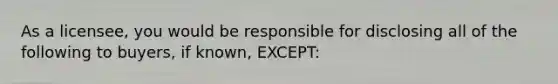 As a licensee, you would be responsible for disclosing all of the following to buyers, if known, EXCEPT: