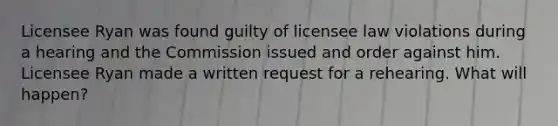 Licensee Ryan was found guilty of licensee law violations during a hearing and the Commission issued and order against him. Licensee Ryan made a written request for a rehearing. What will happen?