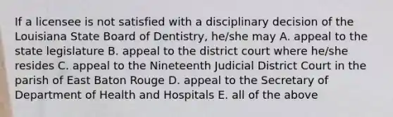 If a licensee is not satisfied with a disciplinary decision of the Louisiana State Board of Dentistry, he/she may A. appeal to the state legislature B. appeal to the district court where he/she resides C. appeal to the Nineteenth Judicial District Court in the parish of East Baton Rouge D. appeal to the Secretary of Department of Health and Hospitals E. all of the above