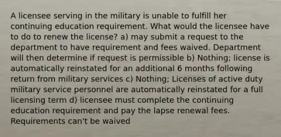 A licensee serving in the military is unable to fulfill her continuing education requirement. What would the licensee have to do to renew the license? a) may submit a request to the department to have requirement and fees waived. Department will then determine if request is permissible b) Nothing; license is automatically reinstated for an additional 6 months following return from military services c) Nothing; Licenses of active duty military service personnel are automatically reinstated for a full licensing term d) licensee must complete the continuing education requirement and pay the lapse renewal fees. Requirements can't be waived