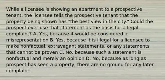 While a licensee is showing an apartment to a prospective tenant, the licensee tells the prospective tenant that the property being shown has "the best view in the city." Could the prospect ever use that statement as the basis for a legal complaint? A. Yes, because it would be considered a misrepresentation B. Yes, because it is illegal for a licensee to make nonfactual, extravagant statements, or any statements that cannot be proven C. No, because such a statement is nonfactual and merely an opinion D. No, because as long as prospect has seen a property, there are no ground for any later complaint.