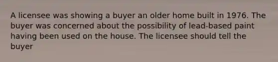 A licensee was showing a buyer an older home built in 1976. The buyer was concerned about the possibility of lead-based paint having been used on the house. The licensee should tell the buyer