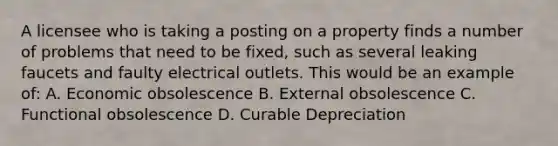 A licensee who is taking a posting on a property finds a number of problems that need to be fixed, such as several leaking faucets and faulty electrical outlets. This would be an example of: A. Economic obsolescence B. External obsolescence C. Functional obsolescence D. Curable Depreciation