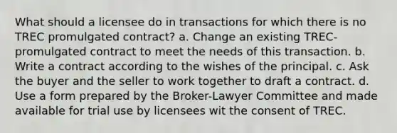 What should a licensee do in transactions for which there is no TREC promulgated contract? a. Change an existing TREC-promulgated contract to meet the needs of this transaction. b. Write a contract according to the wishes of the principal. c. Ask the buyer and the seller to work together to draft a contract. d. Use a form prepared by the Broker-Lawyer Committee and made available for trial use by licensees wit the consent of TREC.