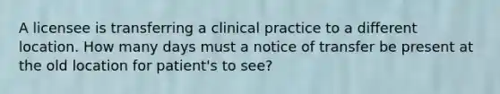 A licensee is transferring a clinical practice to a different location. How many days must a notice of transfer be present at the old location for patient's to see?