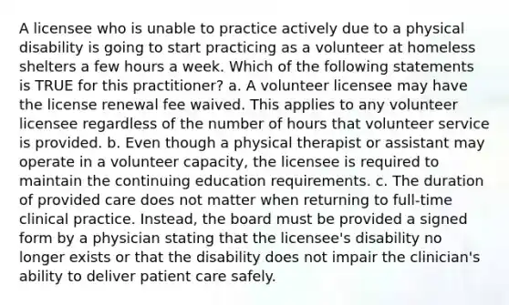 A licensee who is unable to practice actively due to a physical disability is going to start practicing as a volunteer at homeless shelters a few hours a week. Which of the following statements is TRUE for this practitioner? a. A volunteer licensee may have the license renewal fee waived. This applies to any volunteer licensee regardless of the number of hours that volunteer service is provided. b. Even though a physical therapist or assistant may operate in a volunteer capacity, the licensee is required to maintain the continuing education requirements. c. The duration of provided care does not matter when returning to full-time clinical practice. Instead, the board must be provided a signed form by a physician stating that the licensee's disability no longer exists or that the disability does not impair the clinician's ability to deliver patient care safely.