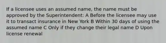 If a licensee uses an assumed name, the name must be approved by the Superintendent: A Before the licensee may use it to transact insurance in New York B Within 30 days of using the assumed name C Only if they change their legal name D Upon license renewal