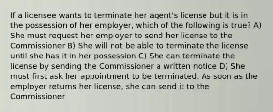 If a licensee wants to terminate her agent's license but it is in the possession of her employer, which of the following is true? A) She must request her employer to send her license to the Commissioner B) She will not be able to terminate the license until she has it in her possession C) She can terminate the license by sending the Commissioner a written notice D) She must first ask her appointment to be terminated. As soon as the employer returns her license, she can send it to the Commissioner