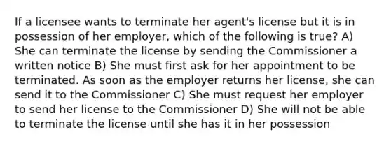 If a licensee wants to terminate her agent's license but it is in possession of her employer, which of the following is true? A) She can terminate the license by sending the Commissioner a written notice B) She must first ask for her appointment to be terminated. As soon as the employer returns her license, she can send it to the Commissioner C) She must request her employer to send her license to the Commissioner D) She will not be able to terminate the license until she has it in her possession