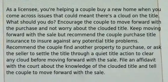 As a licensee, you're helping a couple buy a new home when you come across issues that could meant there's a cloud on the title. What should you do? Encourage the couple to move forward with the purchase and not worry about the clouded title. Keep moving forward with the sale but recommend the couple purchase title insurance to insure against any potential title problems. Recommend the couple find another property to purchase, or ask the seller to settle the title through a quiet title action to clear any cloud before moving forward with the sale. File an affidavit with the court about the knowledge of the clouded title and tell the couple to move forward with the sale.