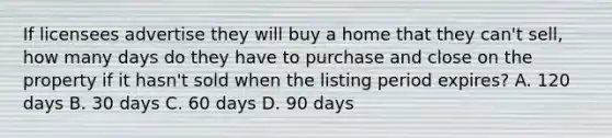 If licensees advertise they will buy a home that they can't sell, how many days do they have to purchase and close on the property if it hasn't sold when the listing period expires? A. 120 days B. 30 days C. 60 days D. 90 days