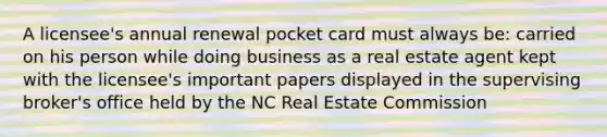 A licensee's annual renewal pocket card must always be: carried on his person while doing business as a real estate agent kept with the licensee's important papers displayed in the supervising broker's office held by the NC Real Estate Commission