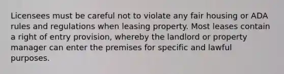 Licensees must be careful not to violate any fair housing or ADA rules and regulations when leasing property. Most leases contain a right of entry provision, whereby the landlord or property manager can enter the premises for specific and lawful purposes.