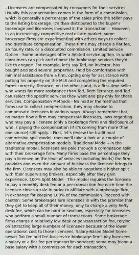 - Licensees are compensated by consumers for their services. Usually this compensation comes in the form of a commission, which is generally a percentage of the sales price the seller pays to the listing brokerage. It's then distributed to the buyer's brokerage and licensees involved in the transaction. - However, in an increasingly competitive real estate market, some brokerage firms are experimenting with others ways to collect and distribute compensation. These firms may charge a flat fee, an hourly rate, or a discounted commission. Limited Service Option - Some brokerages offer a limited service option, in which consumers can pick and choose the brokerage services they'd like to engage. For example, let's say Ted, an investor, has bought and sold several properties. He'd be comfortable with minimal assistance from a firm, opting only for assistance with putting his property on the MLS and completing the required forms correctly. Terrance, on the other hand, is a first-time seller who wants far more assistance than Ted. Both Terrance and Ted can select the specific services they want and pay only for those services. Compensation Methods - No matter the method that firms use to collect compensation, they may choose to compensate licensees in various ways. Always remember that, no matter how a firm may compensate licensees, laws regarding who may pay a licensee (only a brokerage firm) and disclosure of who is paying the compensation (if it's coming from more than one source) still apply. - First, let's review the traditional commission split model; then we'll take a look at a couple of alternative compensation models. Traditional Model - In the traditional model, licensees are paid through a commission split with their brokerage firm. Many firms base the percentage they pay a licensee on the level of services (including leads) the firm provides and even the amount of business the licensee brings to the firm. Licensees may also be able to negotiate a higher split with their supervising brokers, especially after they gain experience. 100% Split Model - This model requires the licensee to pay a monthly desk fee or a per-transaction fee each time the licensee closes a sale in order to affiliate with a brokerage firm, in exchange for keeping 100% of the commission. Proceed with caution: Some brokerages lure licensees in with the promise that they get to keep all of their money, only to charge a very hefty desk fee, which can be hard to swallow, especially for licensees who perform a small number of transactions. Some brokerage firms charge a relatively low desk or per-transaction fee, relying on attracting large numbers of licensees because of the lower operational cost to those licensees. Salary-Based Model Some newer flat fee and fee-for-service brokerage firms pay licensees a salary or a flat fee per transaction serviced; some may blend a base salary with a commission for each transaction.