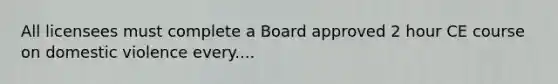 All licensees must complete a Board approved 2 hour CE course on domestic violence every....