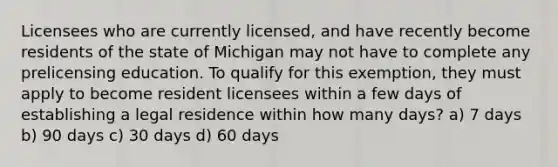 Licensees who are currently licensed, and have recently become residents of the state of Michigan may not have to complete any prelicensing education. To qualify for this exemption, they must apply to become resident licensees within a few days of establishing a legal residence within how many days? a) 7 days b) 90 days c) 30 days d) 60 days